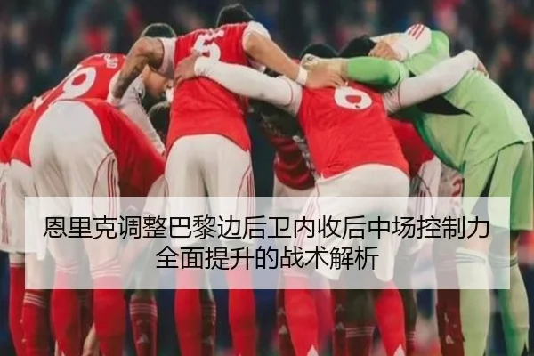 恩里克调整巴黎边后卫内收后中场控制力全面提升的战术解析