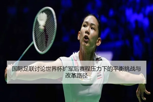 国际足联讨论世界杯扩军后赛程压力下的平衡挑战与改革路径
