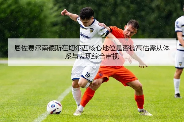 恩佐费尔南德斯在切尔西核心地位是否被高估需从体系与表现综合审视