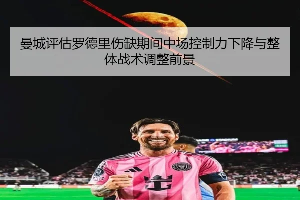 曼城评估罗德里伤缺期间中场控制力下降与整体战术调整前景